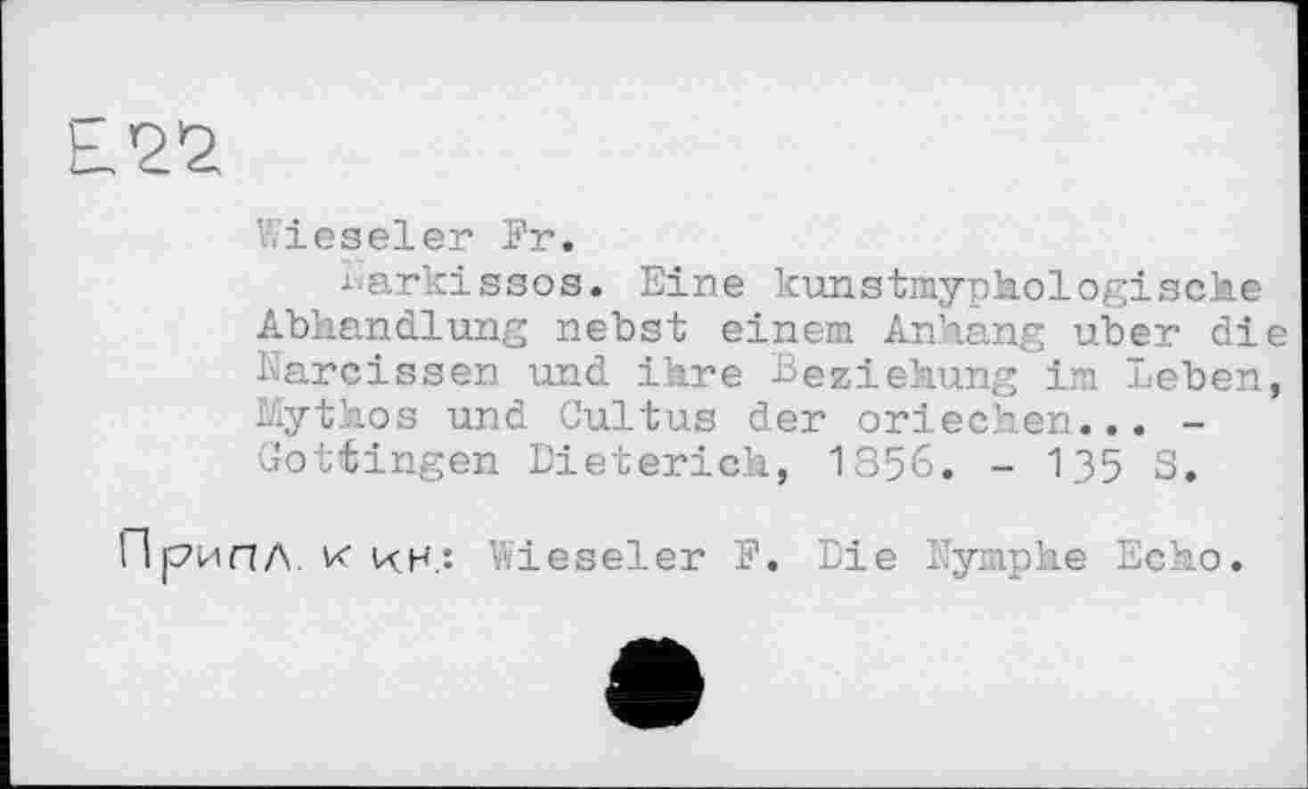 ﻿Е?^
Wieseler Fr.
harkissos. Eine kunstmyphologische Abhandlung nebst einem Anhang über die Karcissen und ihre Beziehung im leben, Mythos und Cultus der Griechen... -Gottingen Dieterich, 1856. - 135 S.
ПрипЛ. к kh.î Vvieseler F. Die lymphe Echo.